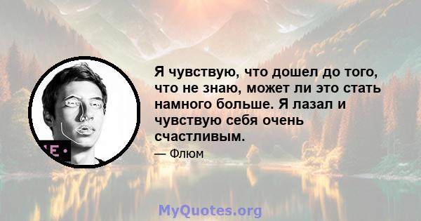 Я чувствую, что дошел до того, что не знаю, может ли это стать намного больше. Я лазал и чувствую себя очень счастливым.