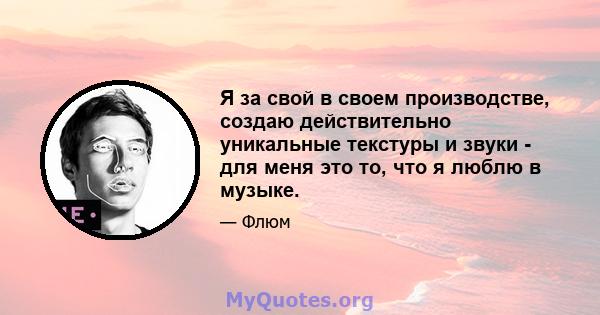 Я за свой в своем производстве, создаю действительно уникальные текстуры и звуки - для меня это то, что я люблю в музыке.