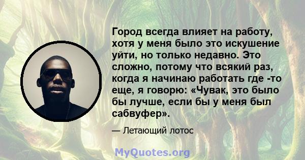 Город всегда влияет на работу, хотя у меня было это искушение уйти, но только недавно. Это сложно, потому что всякий раз, когда я начинаю работать где -то еще, я говорю: «Чувак, это было бы лучше, если бы у меня был