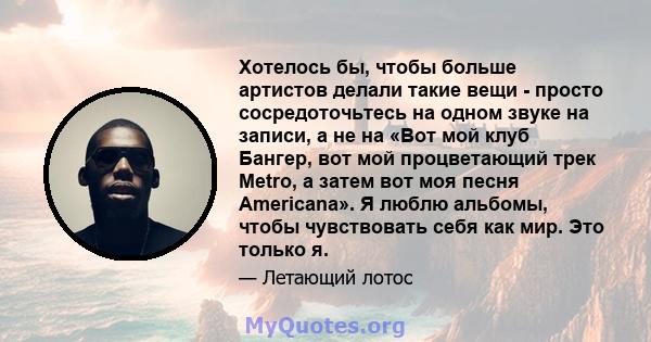 Хотелось бы, чтобы больше артистов делали такие вещи - просто сосредоточьтесь на одном звуке на записи, а не на «Вот мой клуб Бангер, вот мой процветающий трек Metro, а затем вот моя песня Americana». Я люблю альбомы,