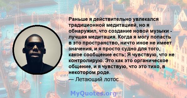 Раньше я действительно увлекался традиционной медитацией, но я обнаружил, что создание новой музыки - лучшая медитация. Когда я могу попасть в это пространство, ничто иное не имеет значения, и я просто судно для того,