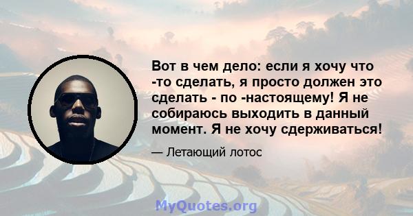 Вот в чем дело: если я хочу что -то сделать, я просто должен это сделать - по -настоящему! Я не собираюсь выходить в данный момент. Я не хочу сдерживаться!