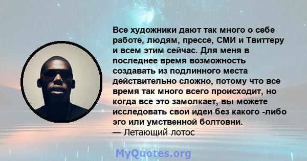 Все художники дают так много о себе работе, людям, прессе, СМИ и Твиттеру и всем этим сейчас. Для меня в последнее время возможность создавать из подлинного места действительно сложно, потому что все время так много