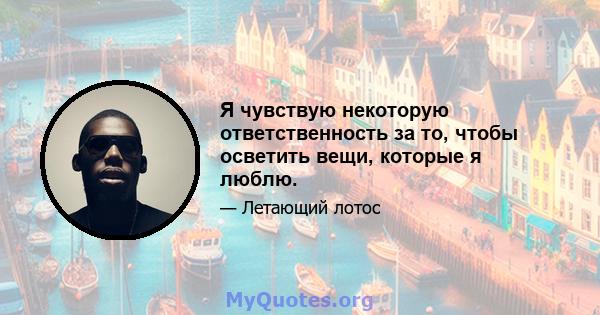 Я чувствую некоторую ответственность за то, чтобы осветить вещи, которые я люблю.