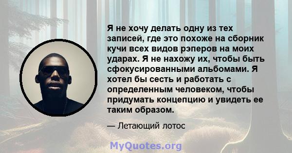 Я не хочу делать одну из тех записей, где это похоже на сборник кучи всех видов рэперов на моих ударах. Я не нахожу их, чтобы быть сфокусированными альбомами. Я хотел бы сесть и работать с определенным человеком, чтобы