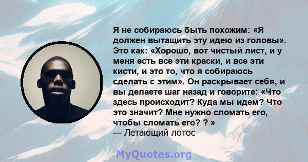 Я не собираюсь быть похожим: «Я должен вытащить эту идею из головы». Это как: «Хорошо, вот чистый лист, и у меня есть все эти краски, и все эти кисти, и это то, что я собираюсь сделать с этим». Он раскрывает себя, и вы