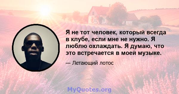 Я не тот человек, который всегда в клубе, если мне не нужно. Я люблю охлаждать. Я думаю, что это встречается в моей музыке.