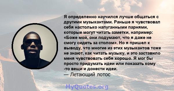 Я определенно научился лучше общаться с другими музыкантами. Раньше я чувствовал себя настолько напуганными парнями, которые могут читать заметки, например: «Боже мой, они подумают, что я даже не смогу сидеть за