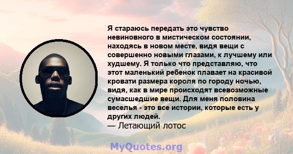 Я стараюсь передать это чувство невиновного в мистическом состоянии, находясь в новом месте, видя вещи с совершенно новыми глазами, к лучшему или худшему. Я только что представляю, что этот маленький ребенок плавает на