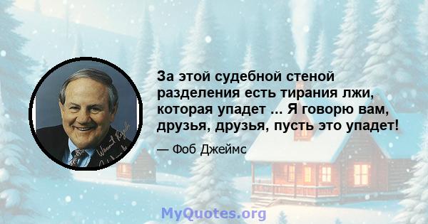 За этой судебной стеной разделения есть тирания лжи, которая упадет ... Я говорю вам, друзья, друзья, пусть это упадет!