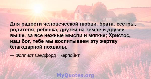 Для радости человеческой любви, брата, сестры, родителя, ребенка, друзей на земле и друзей выше, за все нежные мысли и мягкие; Христос, наш бог, тебе мы воспитываем эту жертву благодарной похвалы.