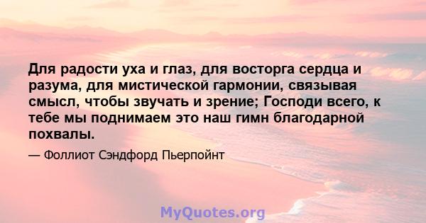 Для радости уха и глаз, для восторга сердца и разума, для мистической гармонии, связывая смысл, чтобы звучать и зрение; Господи всего, к тебе мы поднимаем это наш гимн благодарной похвалы.