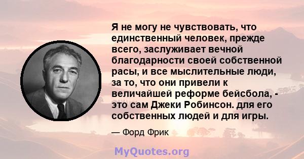 Я не могу не чувствовать, что единственный человек, прежде всего, заслуживает вечной благодарности своей собственной расы, и все мыслительные люди, за то, что они привели к величайшей реформе бейсбола, - это сам Джеки