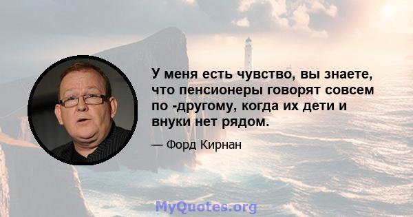 У меня есть чувство, вы знаете, что пенсионеры говорят совсем по -другому, когда их дети и внуки нет рядом.