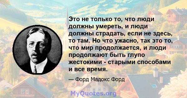 Это не только то, что люди должны умереть, и люди должны страдать, если не здесь, то там. Но что ужасно, так это то, что мир продолжается, и люди продолжают быть глупо жестокими - старыми способами и все время.