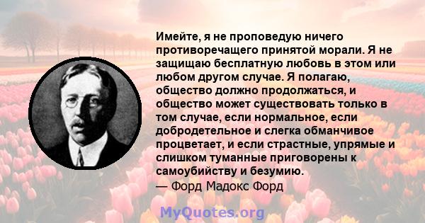 Имейте, я не проповедую ничего противоречащего принятой морали. Я не защищаю бесплатную любовь в этом или любом другом случае. Я полагаю, общество должно продолжаться, и общество может существовать только в том случае,