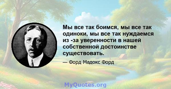 Мы все так боимся, мы все так одиноки, мы все так нуждаемся из -за уверенности в нашей собственной достоинстве существовать.