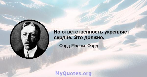 Но ответственность укрепляет сердце. Это должно.