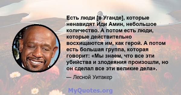 Есть люди [в Уганде], которые ненавидят Иди Амин, небольшое количество. А потом есть люди, которые действительно восхищаются им, как герой. А потом есть большая группа, которая говорит: «Мы знаем, что все эти убийства и 