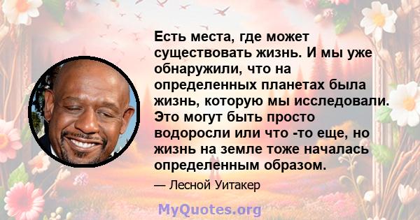 Есть места, где может существовать жизнь. И мы уже обнаружили, что на определенных планетах была жизнь, которую мы исследовали. Это могут быть просто водоросли или что -то еще, но жизнь на земле тоже началась