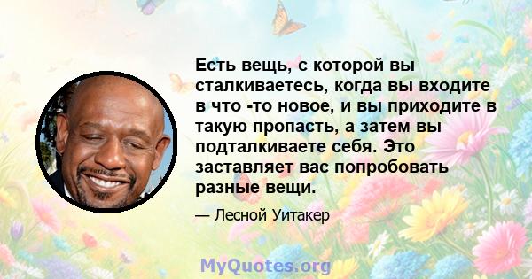 Есть вещь, с которой вы сталкиваетесь, когда вы входите в что -то новое, и вы приходите в такую ​​пропасть, а затем вы подталкиваете себя. Это заставляет вас попробовать разные вещи.