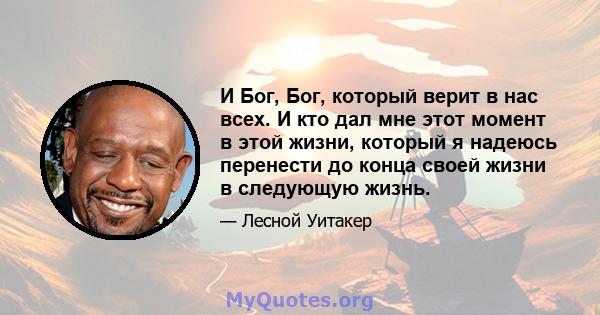 И Бог, Бог, который верит в нас всех. И кто дал мне этот момент в этой жизни, который я надеюсь перенести до конца своей жизни в следующую жизнь.