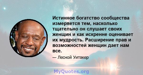 Истинное богатство сообщества измеряется тем, насколько тщательно он слушает своих женщин и как искренне оценивает их мудрость. Расширение прав и возможностей женщин дает нам все.