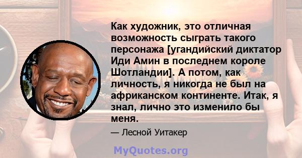 Как художник, это отличная возможность сыграть такого персонажа [угандийский диктатор Иди Амин в последнем короле Шотландии]. А потом, как личность, я никогда не был на африканском континенте. Итак, я знал, лично это