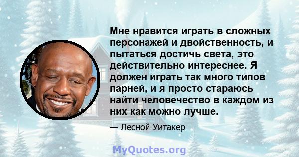 Мне нравится играть в сложных персонажей и двойственность, и пытаться достичь света, это действительно интереснее. Я должен играть так много типов парней, и я просто стараюсь найти человечество в каждом из них как можно 