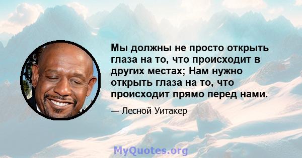 Мы должны не просто открыть глаза на то, что происходит в других местах; Нам нужно открыть глаза на то, что происходит прямо перед нами.