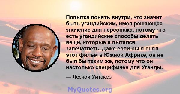 Попытка понять внутри, что значит быть угандийским, имел решающее значение для персонажа, потому что есть угандийские способы делать вещи, которые я пытался запечатлеть. Даже если бы я снял этот фильм в Южной Африке, он 