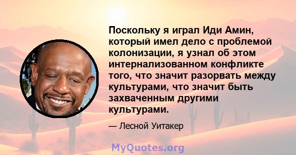 Поскольку я играл Иди Амин, который имел дело с проблемой колонизации, я узнал об этом интернализованном конфликте того, что значит разорвать между культурами, что значит быть захваченным другими культурами.