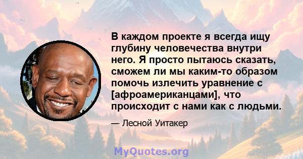 В каждом проекте я всегда ищу глубину человечества внутри него. Я просто пытаюсь сказать, сможем ли мы каким-то образом помочь излечить уравнение с [афроамериканцами], что происходит с нами как с людьми.