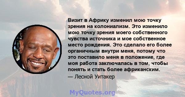 Визит в Африку изменил мою точку зрения на колониализм. Это изменило мою точку зрения моего собственного чувства источника и мое собственное место рождения. Это сделало его более органичным внутри меня, потому что это