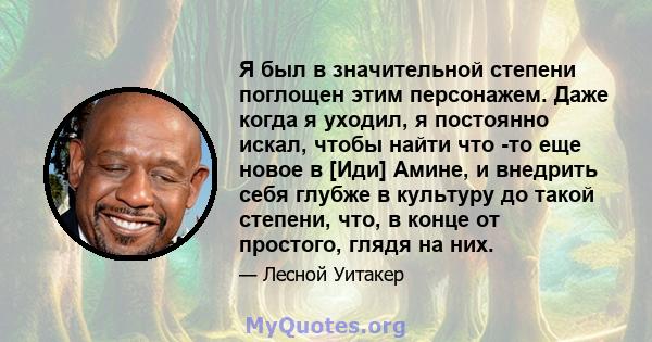 Я был в значительной степени поглощен этим персонажем. Даже когда я уходил, я постоянно искал, чтобы найти что -то еще новое в [Иди] Амине, и внедрить себя глубже в культуру до такой степени, что, в конце от простого,