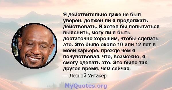 Я действительно даже не был уверен, должен ли я продолжать действовать. Я хотел бы попытаться выяснить, могу ли я быть достаточно хорошим, чтобы сделать это. Это было около 10 или 12 лет в моей карьере, прежде чем я