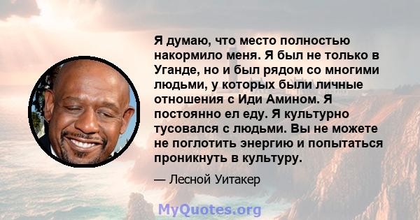 Я думаю, что место полностью накормило меня. Я был не только в Уганде, но и был рядом со многими людьми, у которых были личные отношения с Иди Амином. Я постоянно ел еду. Я культурно тусовался с людьми. Вы не можете не