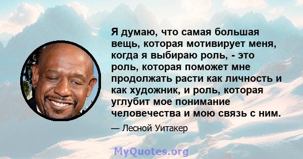 Я думаю, что самая большая вещь, которая мотивирует меня, когда я выбираю роль, - это роль, которая поможет мне продолжать расти как личность и как художник, и роль, которая углубит мое понимание человечества и мою