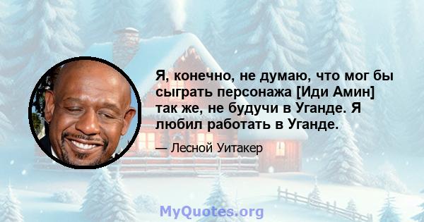 Я, конечно, не думаю, что мог бы сыграть персонажа [Иди Амин] так же, не будучи в Уганде. Я любил работать в Уганде.