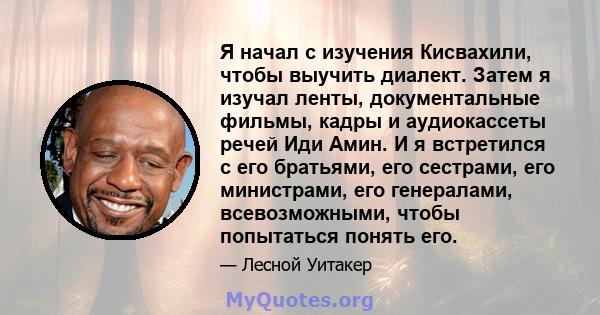 Я начал с изучения Кисвахили, чтобы выучить диалект. Затем я изучал ленты, документальные фильмы, кадры и аудиокассеты речей Иди Амин. И я встретился с его братьями, его сестрами, его министрами, его генералами,