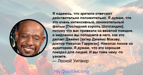 Я надеюсь, что зрители отвечают действительно положительно. Я думаю, что это очень интенсивный, занимательный фильм [Последний король Шотландии], потому что вас привезли на веселой поездке, и медленно вы попадаете в