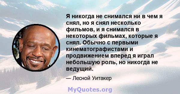 Я никогда не снимался ни в чем я снял, но я снял несколько фильмов, и я снимался в некоторых фильмах, которые я снял. Обычно с первыми кинематографистами и продвижением вперед я играл небольшую роль, но никогда не