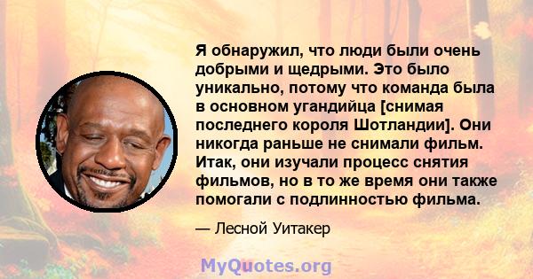 Я обнаружил, что люди были очень добрыми и щедрыми. Это было уникально, потому что команда была в основном угандийца [снимая последнего короля Шотландии]. Они никогда раньше не снимали фильм. Итак, они изучали процесс