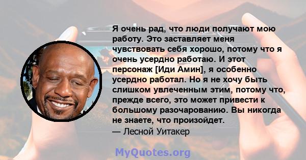 Я очень рад, что люди получают мою работу. Это заставляет меня чувствовать себя хорошо, потому что я очень усердно работаю. И этот персонаж [Иди Амин], я особенно усердно работал. Но я не хочу быть слишком увлеченным