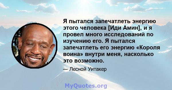 Я пытался запечатлеть энергию этого человека [Иди Амин], и я провел много исследований по изучению его. Я пытался запечатлеть его энергию «Короля воина» внутри меня, насколько это возможно.