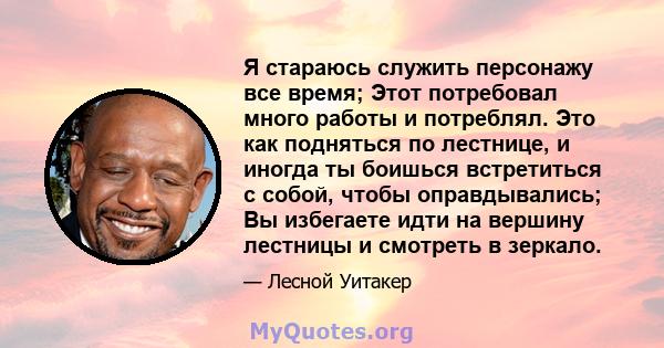 Я стараюсь служить персонажу все время; Этот потребовал много работы и потреблял. Это как подняться по лестнице, и иногда ты боишься встретиться с собой, чтобы оправдывались; Вы избегаете идти на вершину лестницы и