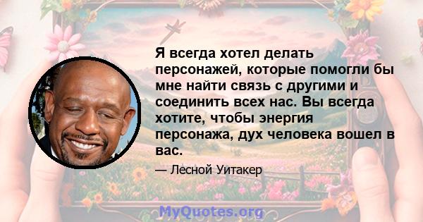 Я всегда хотел делать персонажей, которые помогли бы мне найти связь с другими и соединить всех нас. Вы всегда хотите, чтобы энергия персонажа, дух человека вошел в вас.