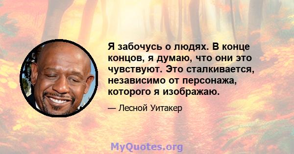 Я забочусь о людях. В конце концов, я думаю, что они это чувствуют. Это сталкивается, независимо от персонажа, которого я изображаю.