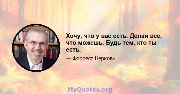 Хочу, что у вас есть. Делай все, что можешь. Будь тем, кто ты есть.