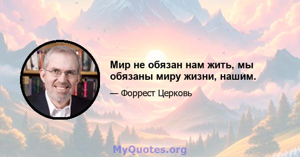 Мир не обязан нам жить, мы обязаны миру жизни, нашим.